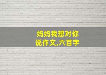 妈妈我想对你说作文,六百字