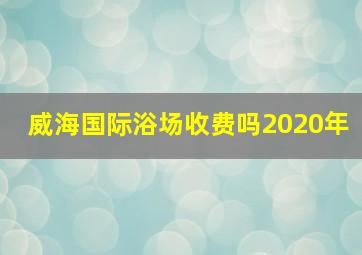 威海国际浴场收费吗2020年