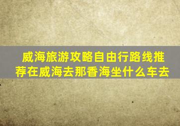 威海旅游攻略自由行路线推荐在威海去那香海坐什么车去