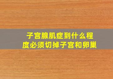 子宫腺肌症到什么程度必须切掉子宫和卵巢