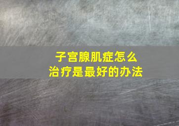 子宫腺肌症怎么治疗是最好的办法