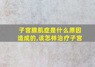 子宫腺肌症是什么原因造成的,该怎样治疗子宫