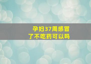 孕妇37周感冒了不吃药可以吗