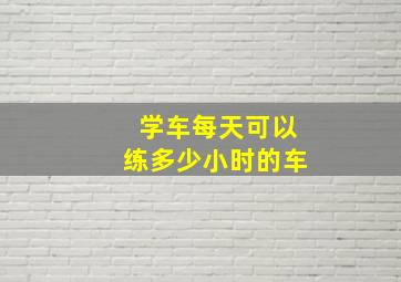 学车每天可以练多少小时的车