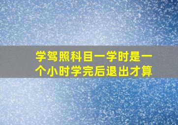 学驾照科目一学时是一个小时学完后退出才算