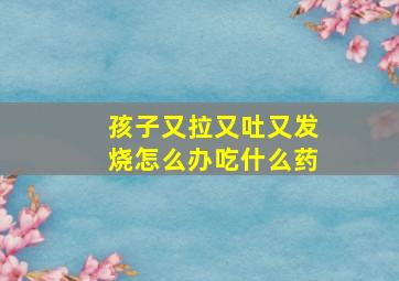 孩子又拉又吐又发烧怎么办吃什么药