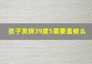 孩子发烧39度5需要盖被么