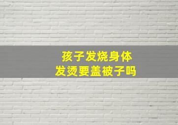 孩子发烧身体发烫要盖被子吗