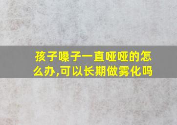 孩子嗓子一直哑哑的怎么办,可以长期做雾化吗