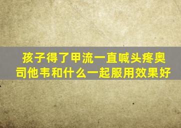 孩子得了甲流一直喊头疼奥司他韦和什么一起服用效果好