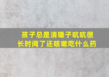 孩子总是清嗓子吭吭很长时间了还咳嗽吃什么药