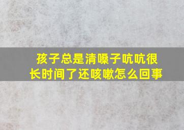 孩子总是清嗓子吭吭很长时间了还咳嗽怎么回事