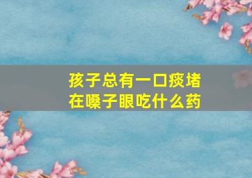 孩子总有一口痰堵在嗓子眼吃什么药