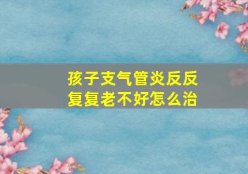 孩子支气管炎反反复复老不好怎么治