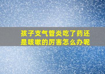 孩子支气管炎吃了药还是咳嗽的厉害怎么办呢