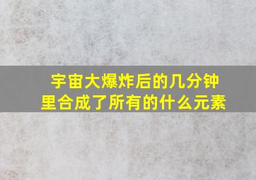 宇宙大爆炸后的几分钟里合成了所有的什么元素