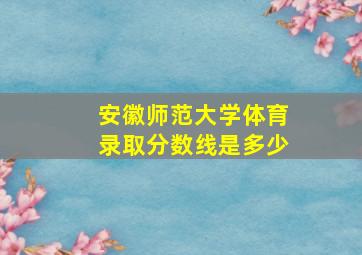 安徽师范大学体育录取分数线是多少