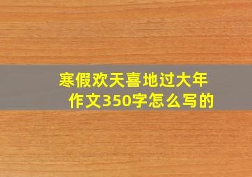 寒假欢天喜地过大年作文350字怎么写的