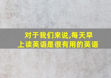 对于我们来说,每天早上读英语是很有用的英语