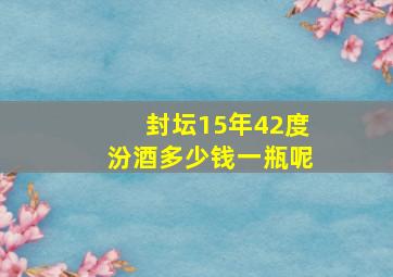 封坛15年42度汾酒多少钱一瓶呢