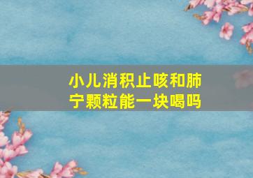 小儿消积止咳和肺宁颗粒能一块喝吗