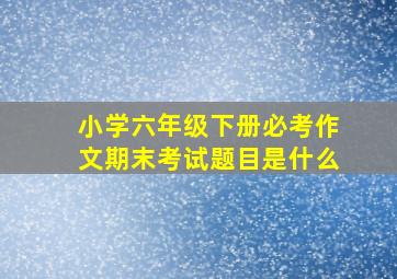 小学六年级下册必考作文期末考试题目是什么