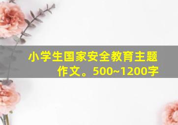 小学生国家安全教育主题作文。500~1200字