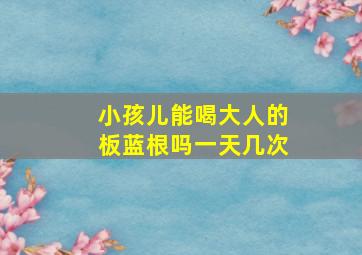 小孩儿能喝大人的板蓝根吗一天几次