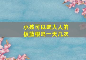 小孩可以喝大人的板蓝根吗一天几次