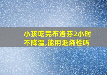 小孩吃完布洛芬2小时不降温,能用退烧栓吗