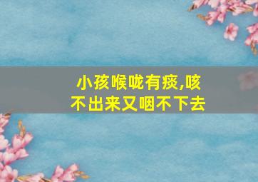 小孩喉咙有痰,咳不出来又咽不下去