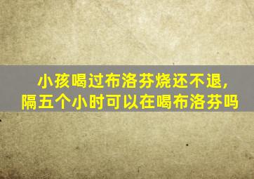 小孩喝过布洛芬烧还不退,隔五个小时可以在喝布洛芬吗