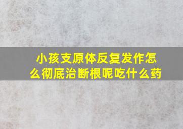 小孩支原体反复发作怎么彻底治断根呢吃什么药