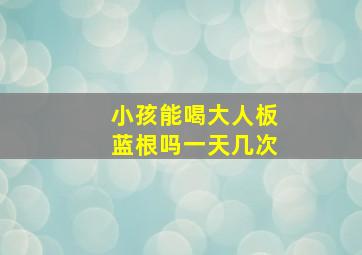 小孩能喝大人板蓝根吗一天几次