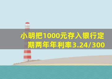 小明把1000元存入银行定期两年年利率3.24/300