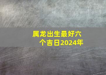 属龙出生最好六个吉日2024年