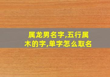 属龙男名字,五行属木的字,单字怎么取名