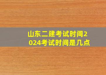 山东二建考试时间2024考试时间是几点