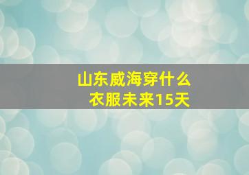 山东威海穿什么衣服未来15天