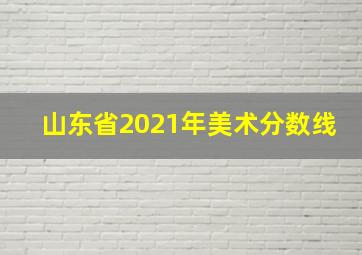 山东省2021年美术分数线