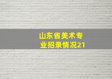 山东省美术专业招录情况21