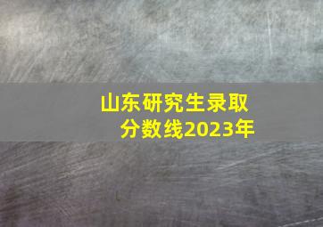 山东研究生录取分数线2023年