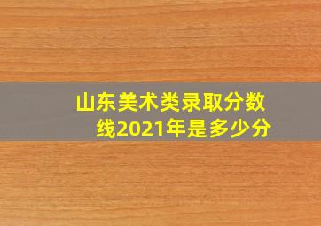 山东美术类录取分数线2021年是多少分