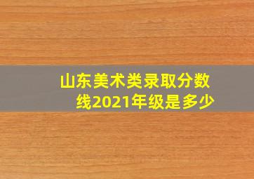 山东美术类录取分数线2021年级是多少