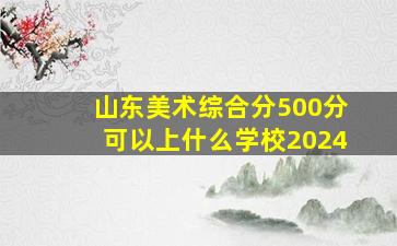 山东美术综合分500分可以上什么学校2024