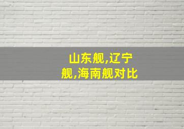 山东舰,辽宁舰,海南舰对比