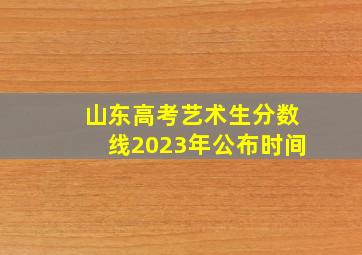 山东高考艺术生分数线2023年公布时间