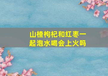 山楂枸杞和红枣一起泡水喝会上火吗