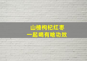 山楂枸杞红枣一起喝有啥功效