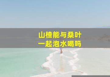 山楂能与桑叶一起泡水喝吗